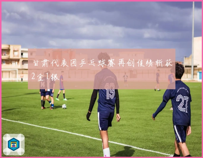 甘肃代表团乒乓球赛再创佳绩斩获2金1银