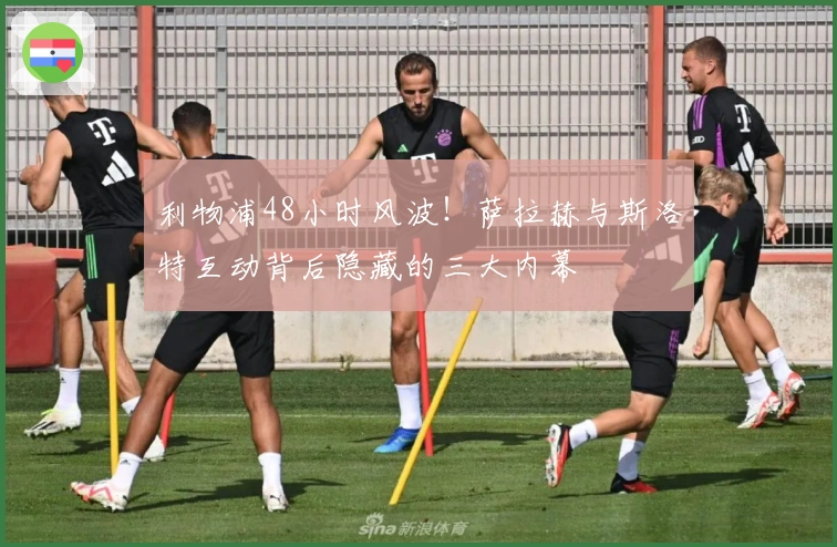 利物浦48小时风波！萨拉赫与斯洛特互动背后隐藏的三大内幕