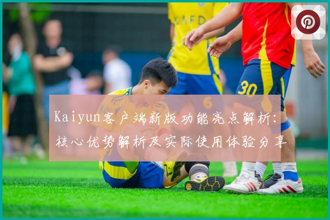 Kaiyun客户端新版功能亮点解析：核心优势解析及实际使用体验分享