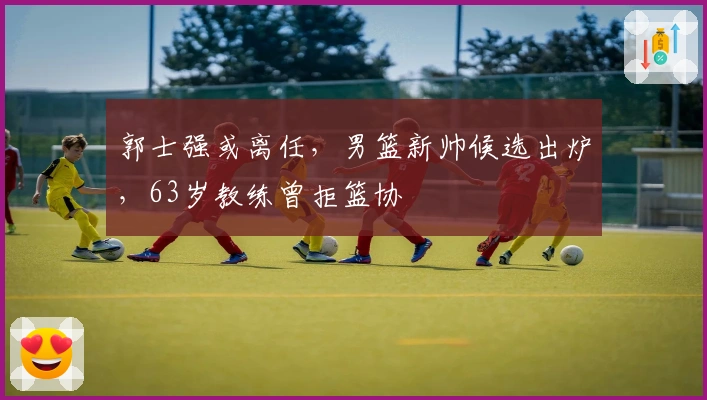 郭士强或离任，男篮新帅候选出炉，63岁教练曾拒篮协