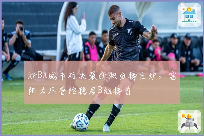 浙BA城市对决最新积分榜出炉，富阳力压普陀稳居B组榜首