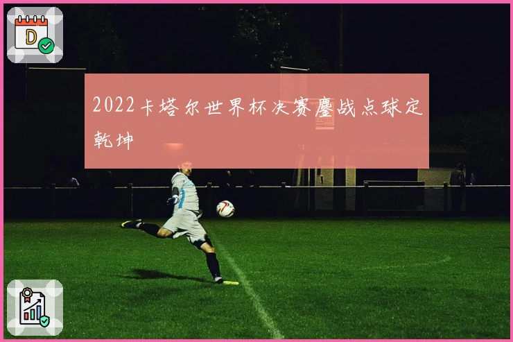 2022卡塔尔世界杯决赛鏖战点球定乾坤