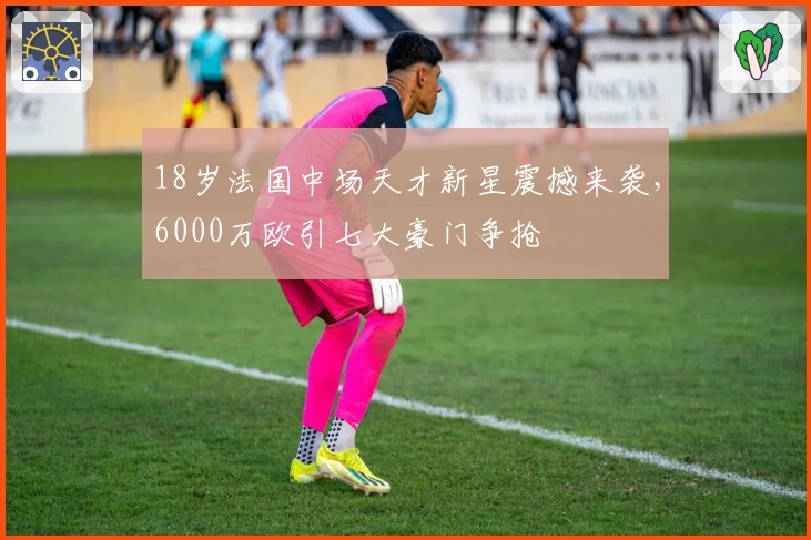 18岁法国中场天才新星震撼来袭，6000万欧引七大豪门争抢