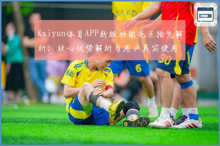 Kaiyun体育APP新版功能亮点抢先解析：核心优势解析与用户真实使用体验汇总