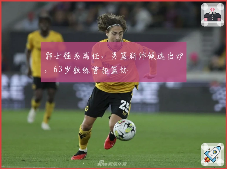 郭士强或离任，男篮新帅候选出炉，63岁教练曾拒篮协