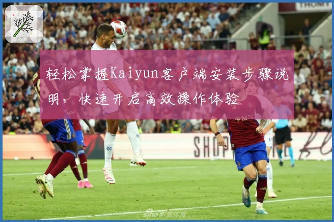 轻松掌握Kaiyun客户端安装步骤说明，快速开启高效操作体验