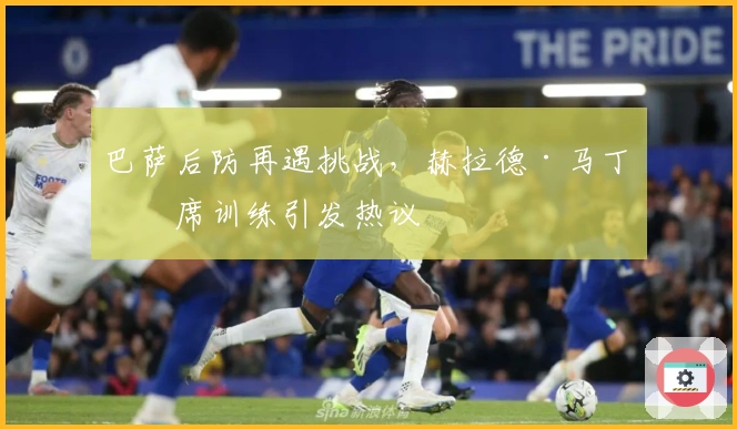 巴萨后防再遇挑战，赫拉德·马丁缺席训练引发热议