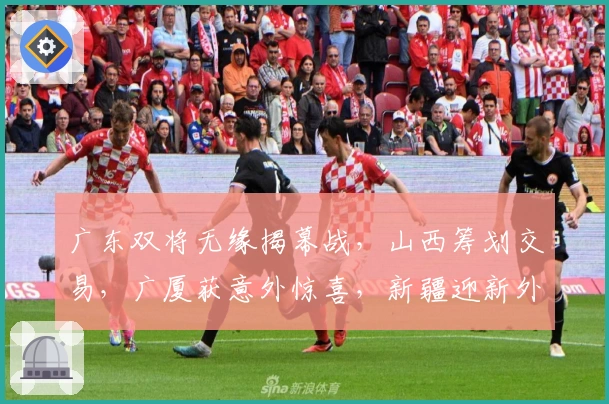 广东双将无缘揭幕战，山西筹划交易，广厦获意外惊喜，新疆迎新外援