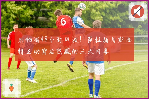 利物浦48小时风波！萨拉赫与斯洛特互动背后隐藏的三大内幕