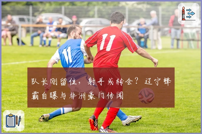 队长刚留住，射手或转会？辽宁锋霸自曝与非洲豪门传闻