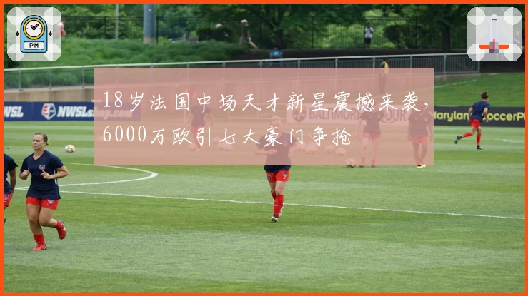 18岁法国中场天才新星震撼来袭，6000万欧引七大豪门争抢