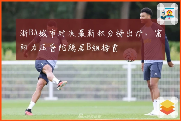 浙BA城市对决最新积分榜出炉，富阳力压普陀稳居B组榜首