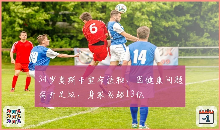 34岁奥斯卡宣布挂靴，因健康问题离开足坛，身家或超13亿